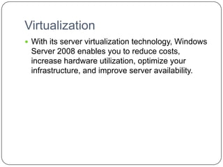 Virtualization
 With its server virtualization technology, Windows
Server 2008 enables you to reduce costs,
increase hardware utilization, optimize your
infrastructure, and improve server availability.
 