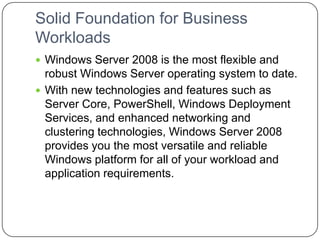 Solid Foundation for Business
Workloads
 Windows Server 2008 is the most flexible and
robust Windows Server operating system to date.
 With new technologies and features such as
Server Core, PowerShell, Windows Deployment
Services, and enhanced networking and
clustering technologies, Windows Server 2008
provides you the most versatile and reliable
Windows platform for all of your workload and
application requirements.
 