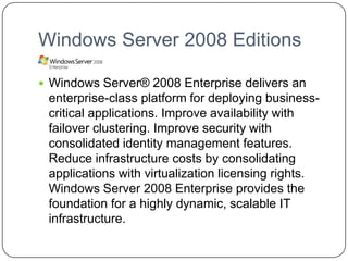 Windows Server 2008 Editions
 Windows Server® 2008 Enterprise delivers an
enterprise-class platform for deploying business-
critical applications. Improve availability with
failover clustering. Improve security with
consolidated identity management features.
Reduce infrastructure costs by consolidating
applications with virtualization licensing rights.
Windows Server 2008 Enterprise provides the
foundation for a highly dynamic, scalable IT
infrastructure.
 