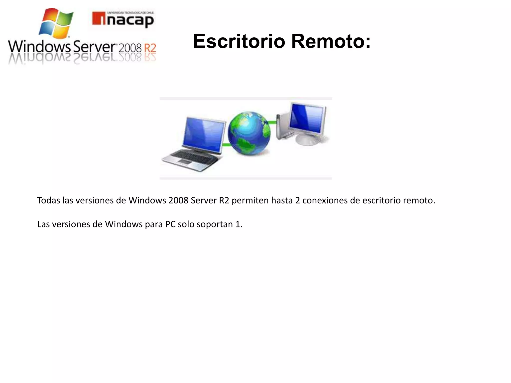Escritorio Remoto:




Todas las versiones de Windows 2008 Server R2 permiten hasta 2 conexiones de escritorio remoto.

Las versiones de Windows para PC solo soportan 1.
 