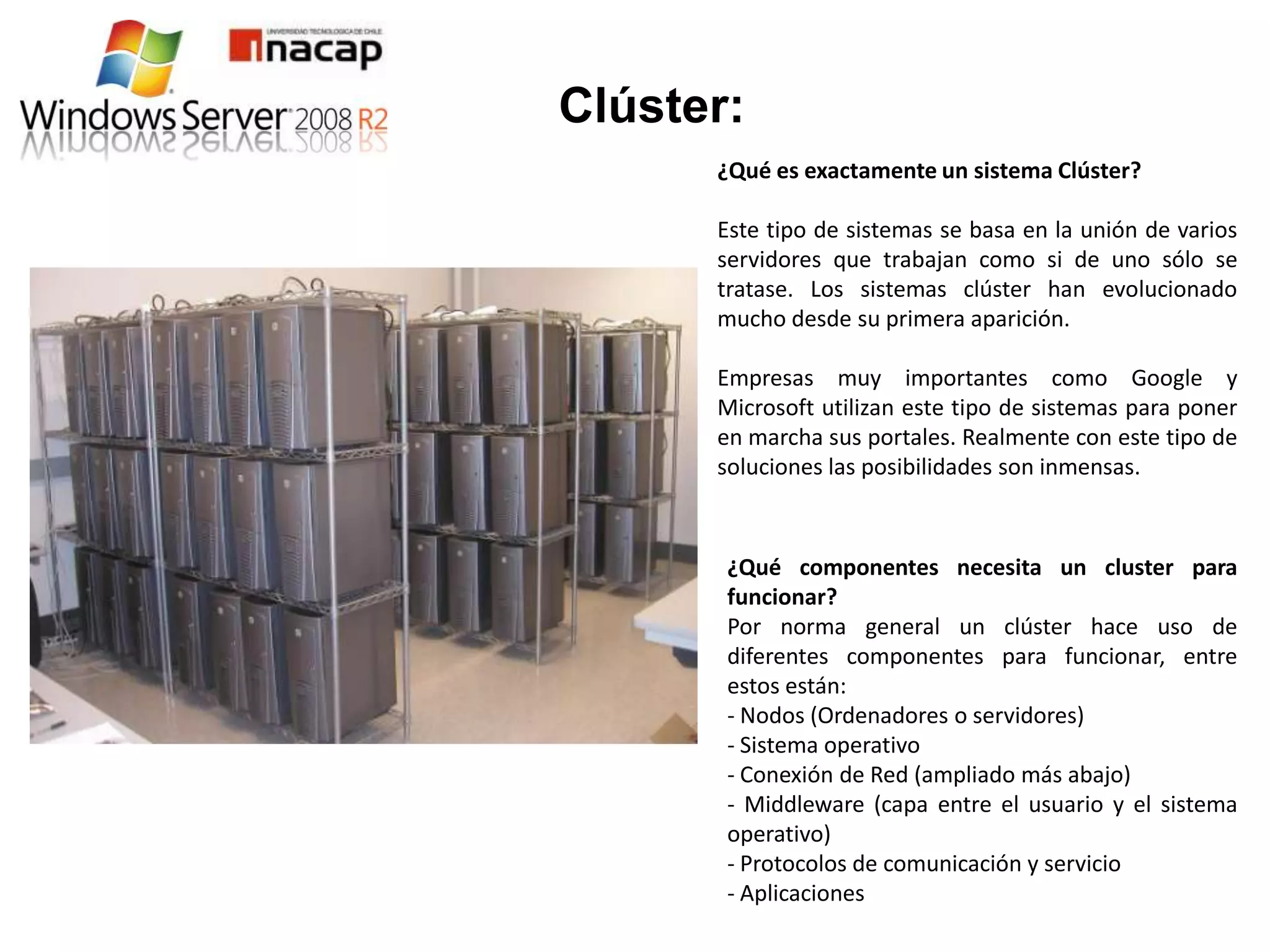 Clúster:
      ¿Qué es exactamente un sistema Clúster?

      Este tipo de sistemas se basa en la unión de varios
      servidores que trabajan como si de uno sólo se
      tratase. Los sistemas clúster han evolucionado
      mucho desde su primera aparición.

      Empresas muy importantes como Google y
      Microsoft utilizan este tipo de sistemas para poner
      en marcha sus portales. Realmente con este tipo de
      soluciones las posibilidades son inmensas.



       ¿Qué componentes necesita un cluster para
       funcionar?
       Por norma general un clúster hace uso de
       diferentes componentes para funcionar, entre
       estos están:
       - Nodos (Ordenadores o servidores)
       - Sistema operativo
       - Conexión de Red (ampliado más abajo)
       - Middleware (capa entre el usuario y el sistema
       operativo)
       - Protocolos de comunicación y servicio
       - Aplicaciones
 
