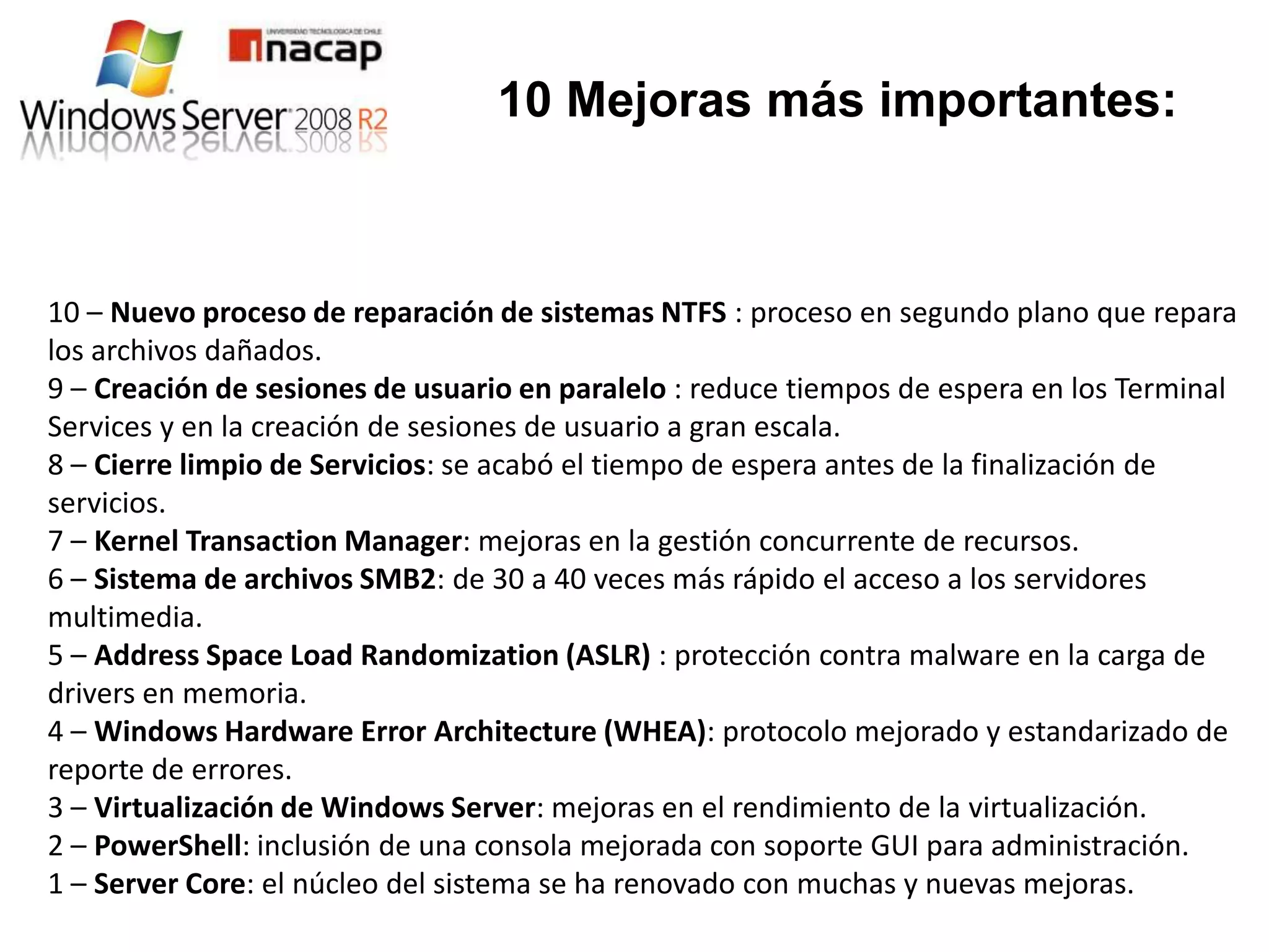 10 Mejoras más importantes:



10 – Nuevo proceso de reparación de sistemas NTFS : proceso en segundo plano que repara
los archivos dañados.
9 – Creación de sesiones de usuario en paralelo : reduce tiempos de espera en los Terminal
Services y en la creación de sesiones de usuario a gran escala.
8 – Cierre limpio de Servicios: se acabó el tiempo de espera antes de la finalización de
servicios.
7 – Kernel Transaction Manager: mejoras en la gestión concurrente de recursos.
6 – Sistema de archivos SMB2: de 30 a 40 veces más rápido el acceso a los servidores
multimedia.
5 – Address Space Load Randomization (ASLR) : protección contra malware en la carga de
drivers en memoria.
4 – Windows Hardware Error Architecture (WHEA): protocolo mejorado y estandarizado de
reporte de errores.
3 – Virtualización de Windows Server: mejoras en el rendimiento de la virtualización.
2 – PowerShell: inclusión de una consola mejorada con soporte GUI para administración.
1 – Server Core: el núcleo del sistema se ha renovado con muchas y nuevas mejoras.
 