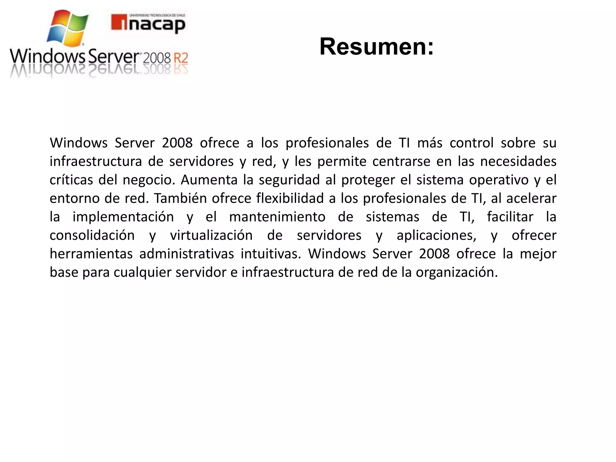Resumen:


Windows Server 2008 ofrece a los profesionales de TI más control sobre su
infraestructura de servidores y red, y les permite centrarse en las necesidades
críticas del negocio. Aumenta la seguridad al proteger el sistema operativo y el
entorno de red. También ofrece flexibilidad a los profesionales de TI, al acelerar
la implementación y el mantenimiento de sistemas de TI, facilitar la
consolidación y virtualización de servidores y aplicaciones, y ofrecer
herramientas administrativas intuitivas. Windows Server 2008 ofrece la mejor
base para cualquier servidor e infraestructura de red de la organización.
 