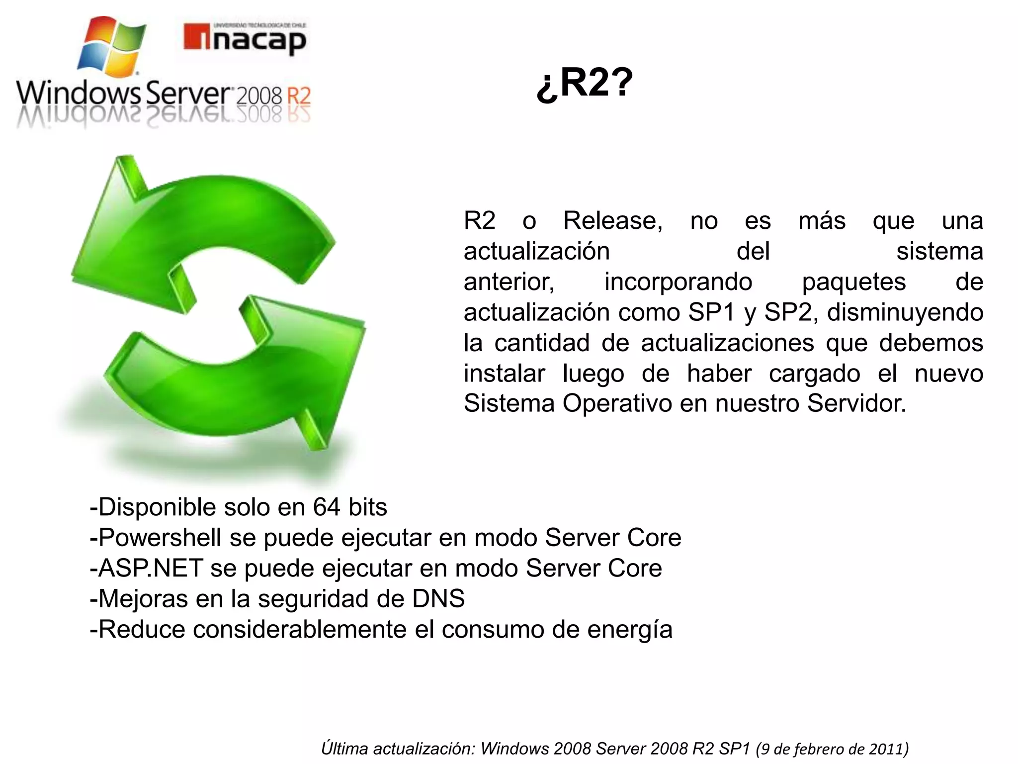 ¿R2?


                                     R2 o Release, no es más que una
                                     actualización           del         sistema
                                     anterior,    incorporando    paquetes    de
                                     actualización como SP1 y SP2, disminuyendo
                                     la cantidad de actualizaciones que debemos
                                     instalar luego de haber cargado el nuevo
                                     Sistema Operativo en nuestro Servidor.



-Disponible solo en 64 bits
-Powershell se puede ejecutar en modo Server Core
-ASP.NET se puede ejecutar en modo Server Core
-Mejoras en la seguridad de DNS
-Reduce considerablemente el consumo de energía



                   Última actualización: Windows 2008 Server 2008 R2 SP1 (9 de febrero de 2011)
 