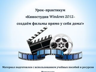 Урок-практикум
«Киностудия Windows 2012-
создаём фильмы прямо у себя дома!»
Материал подготовлен с использованием учебных пособий и ресурсов
 