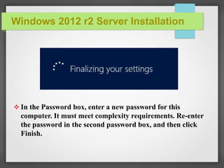 Windows 2012 r2 Server Installation
 In the Password box, enter a new password for this
computer. It must meet complexity requirements. Re-enter
the password in the second password box, and then click
Finish.
 