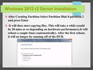 Windows 2012 r2 Server Installation
 After Creating Partition Select Partition Disk 0 partition 2
and press Enter
 It will then start copying files. This will take a while (could
be 20 mins or so depending on hardware performance).It will
reboot a couple times (automatically). After the first reboot,
it will no longer be running off of the DVD.
 