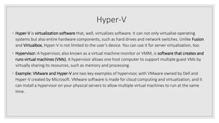 Hyper-V
◦ Hyper-V is virtualization software that, well, virtualizes software. It can not only virtualize operating
systems but also entire hardware components, such as hard drives and network switches. Unlike Fusion
and Virtualbox, Hyper-V is not limited to the user’s device. You can use it for server virtualization, too.
◦ Hypervisor: A hypervisor, also known as a virtual machine monitor or VMM, is software that creates and
runs virtual machines (VMs). A hypervisor allows one host computer to support multiple guest VMs by
virtually sharing its resources, such as memory and processing.
◦ Example: VMware and Hyper-V are two key examples of hypervisor, with VMware owned by Dell and
Hyper-V created by Microsoft. VMware software is made for cloud computing and virtualization, and it
can install a hypervisor on your physical servers to allow multiple virtual machines to run at the same
time.
 