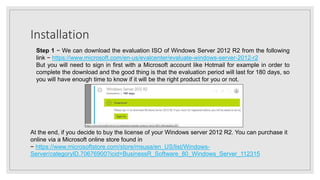 Installation
Step 1 − We can download the evaluation ISO of Windows Server 2012 R2 from the following
link − https://www.microsoft.com/en-us/evalcenter/evaluate-windows-server-2012-r2
But you will need to sign in first with a Microsoft account like Hotmail for example in order to
complete the download and the good thing is that the evaluation period will last for 180 days, so
you will have enough time to know if it will be the right product for you or not.
At the end, if you decide to buy the license of your Windows server 2012 R2. You can purchase it
online via a Microsoft online store found in
− https://www.microsoftstore.com/store/msusa/en_US/list/Windows-
Server/categoryID.70676900?icid=BusinessR_Software_80_Windows_Server_112315
 