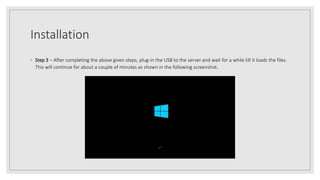 Installation
◦ Step 3 − After completing the above given steps, plug-in the USB to the server and wait for a while till it loads the files.
This will continue for about a couple of minutes as shown in the following screenshot.
 