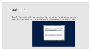 Installation
◦ Step 7 − Wait until the files are loaded and then you will see the following screen. Let’s
select Windows Server 2012 DataCenter Evaluation (Server with GUI) and click Next.
 