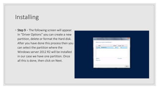 Installing
◦ Step 9 − The following screen will appear.
In “Driver Options” you can create a new
partition, delete or format the Hard disk.
After you have done this process then you
can select the partition where the
Windows server 2012 R2 will be installed
in our case we have one partition. Once
all this is done, then click on Next.
 