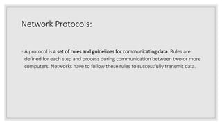 Network Protocols:
◦ A protocol is a set of rules and guidelines for communicating data. Rules are
defined for each step and process during communication between two or more
computers. Networks have to follow these rules to successfully transmit data.
 