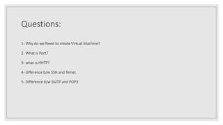 Questions:
1- Why do we Need to create Virtual Machine?
2- What is Port?
3- what is HHTP?
4- difference b/w SSH and Telnet.
5- Difference b/w SMTP and POP3
 