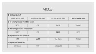 MCQS:
1- SSH stands for?
Super Secure Shell Simple Secure Shell Socket Secure Shell Secure Socket Shell
2- In which protocol Port 80 is used?
HTTP FTP SMTP NONE
3- Receiving of Mail is function of?
SMTP FTP POP3 HTTP
4- Hypervisor is also known as?
VM VMM VM-Ware NONE
5- Hyper-V is owned by?
Windows Dell Microsoft Linux
 