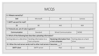 MCQS
6. VMware owned by?
Dell Microsoft HP Lenovo
7. SMTP use port for mail?
25 80 443 404
8. Protocols are, set of rules to govern?
Communication Standard Wired Communication NONE
9. Which of the following best describes uploading information?
Sorting data on a disk drive Sending information to a
host computer
Receiving information from
a host computer
Sorting data on a hard
drive
10. When the mail server sends mail to other mail servers it becomes ___ ?
SMTP client SMTP server Peer Master
 
