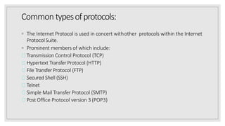 Common typesofprotocols:
◦ The Internet Protocol is used in concert withother protocols within the Internet
ProtocolSuite.
◦ Prominent members of which include:
Transmission Control Protocol (TCP)
Hypertext TransferProtocol (HTTP)
File TransferProtocol (FTP)
Secured Shell (SSH)
Telnet
Simple Mail Transfer Protocol (SMTP)
Post Office Protocol version 3 (POP3)
 