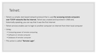 Telnet:
◦ Telnet is a simple, text-based network protocol that is used for accessing remote computers
over TCP/IP networks like the Internet. Telnet was created and launched in 1969 and,
historically speaking, you can say that it was the first Internet
◦ Telnet services enable user to login to another computer on internet from their local computer
◦ Using :
 Computing power of remote computing
 Software on remote computer
 Database of remoter computer
◦ This action is called “Remote Login”.
 