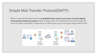 Simple Mail Transfer Protocol(SMTP):
◦ SMTP or Simple Mail Transfer Protocol is an application that is used to send, receive, and relay outgoing
emails between senders and receivers. When an email is sent, it's transferred over the internet from one
server to another using SMTP. In simple terms, an SMTP email is just an email sent using the SMTP server.
 