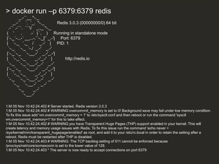 > docker run –p 6379:6379 redis
_.-``__ ''-._
_.-`` `. `_. ''-._ Redis 3.0.3 (00000000/0) 64 bit
.-`` .-```. ```/ _.,_ ''-._
( ' , .-` | `, ) Running in standalone mode
|`-._`-...-` __...-.``-._|'` _.-'| Port: 6379
| `-._ `._ / _.-' | PID: 1
`-._ `-._ `-./ _.-' _.-'
|`-._`-._ `-.__.-' _.-'_.-'|
| `-._`-._ _.-'_.-' | http://redis.io
`-._ `-._`-.__.-'_.-' _.-'
|`-._`-._ `-.__.-' _.-'_.-'|
| `-._`-._ _.-'_.-' |
`-._ `-._`-.__.-'_.-' _.-'
`-._ `-.__.-' _.-'
`-._ _.-'
`-.__.-'
1:M 05 Nov 10:42:24.402 # Server started, Redis version 3.0.3
1:M 05 Nov 10:42:24.402 # WARNING overcommit_memory is set to 0! Background save may fail under low memory condition.
To fix this issue add 'vm.overcommit_memory = 1' to /etc/sysctl.conf and then reboot or run the command 'sysctl
vm.overcommit_memory=1' for this to take effect.
1:M 05 Nov 10:42:24.402 # WARNING you have Transparent Huge Pages (THP) support enabled in your kernel. This will
create latency and memory usage issues with Redis. To fix this issue run the command 'echo never >
/sys/kernel/mm/transparent_hugepage/enabled' as root, and add it to your /etc/rc.local in order to retain the setting after a
reboot. Redis must be restarted after THP is disabled.
1:M 05 Nov 10:42:24.403 # WARNING: The TCP backlog setting of 511 cannot be enforced because
/proc/sys/net/core/somaxconn is set to the lower value of 128.
1:M 05 Nov 10:42:24.403 * The server is now ready to accept connections on port 6379
 