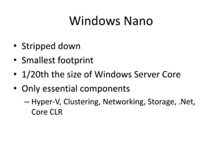 Windows Nano
• Stripped down
• Smallest footprint
• 1/20th the size of Windows Server Core
• Only essential components
– Hyper-V, Clustering, Networking, Storage, .Net,
Core CLR
 
