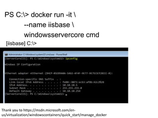 PS C:> docker run -it 
--name iisbase 
windowsservercore cmd
[iisbase] C:>
Thank you to https://msdn.microsoft.com/en-
us/virtualization/windowscontainers/quick_start/manage_docker
 