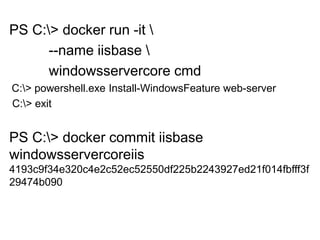PS C:> docker run -it 
--name iisbase 
windowsservercore cmd
C:> powershell.exe Install-WindowsFeature web-server
C:> exit
PS C:> docker commit iisbase
windowsservercoreiis
4193c9f34e320c4e2c52ec52550df225b2243927ed21f014fbfff3f
29474b090
 