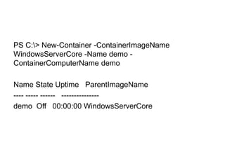 PS C:> New-Container -ContainerImageName
WindowsServerCore -Name demo -
ContainerComputerName demo
Name State Uptime ParentImageName
---- ----- ------ ---------------
demo Off 00:00:00 WindowsServerCore
 