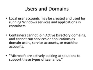 Users and Domains
• Local user accounts may be created and used for
running Windows services and applications in
containers
• Containers cannot join Active Directory domains,
and cannot run services or applications as
domain users, service accounts, or machine
accounts.
• "Microsoft are actively looking at solutions to
support these types of scenarios."
 