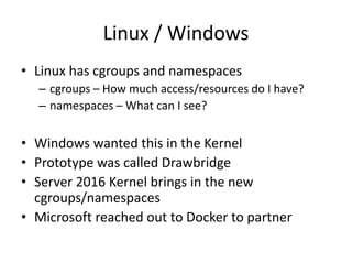Linux / Windows
• Linux has cgroups and namespaces
– cgroups – How much access/resources do I have?
– namespaces – What can I see?
• Windows wanted this in the Kernel
• Prototype was called Drawbridge
• Server 2016 Kernel brings in the new
cgroups/namespaces
• Microsoft reached out to Docker to partner
 