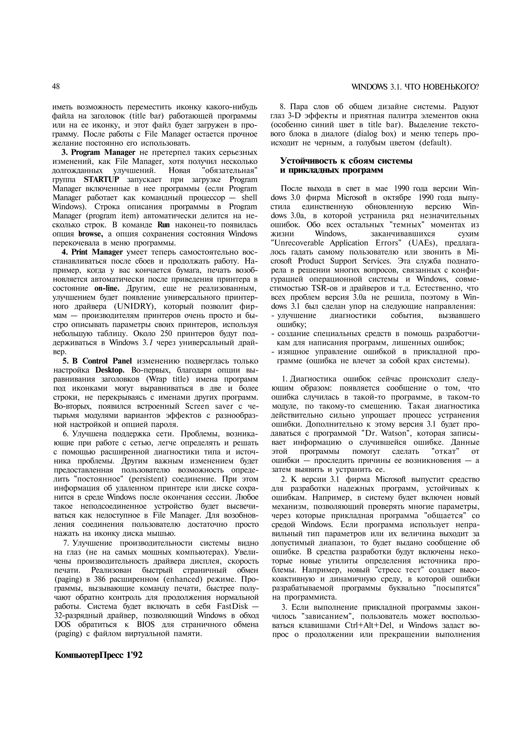 48                                                                          WINDOWS 3.1. ЧТО НОВЕНЬКОГО?

иметь возможность переместить иконку какого-нибудь         8. Пара слов об общем дизайне системы. Радуют
файла на заголовок (title bar) работающей программы     глаз 3-D эффекты и приятная палитра элементов окна
или на ее иконку, и этот файл будет загружен в про­     (особенно синий цвет в title bar). Выделение тексто­
грамму. После работы с File Manager остается прочное    вого блока в диалоге (dialog box) и меню теперь про­
желание постоянно его использовать.                     исходит не черным, а голубым цветом (default).
   3. Program Manager не претерпел таких серьезных
изменений, как File Manager, хотя получил несколько       Устойчивость к сбоям системы
долгожданных улучшений.        Новая "обязательная"       и прикладных программ
группа STARTUP запускает при загрузке Program
Manager включенные в нее программы (если Program           После выхода в свет в мае 1990 года версии Win­
Manager работает как командный процессор — shell        dows 3.0 фирма Microsoft в октябре 1990 года выпу­
Windows). Строка описания программы в Program           стила единственную обновленную версию Win­
Manager (program item) автоматически делится на не­     dows 3.0а, в которой устранила ряд незначительных
сколько строк. В команде Run наконец-то появилась       ошибок. Обо всех остальных "темных" моментах из
опция browse, а опция сохранения состояния Windows      жизни       Windows,      заканчивавшихся       сухим
перекочевала в меню программы.                          "Unrecoverable Application Errors" (UAEs), предлага­
   4. Print Manager умеет теперь самостоятельно вос­    лось гадать самому пользователю или звонить в Mi­
станавливаться после сбоев и продолжать работу. На­     crosoft Product Support Services. Эта служба поднато­
пример, когда у вас кончается бумага, печать возоб­     рела в решении многих вопросов, связанных с конфи­
новляется автоматически после приведения принтера в     гурацией операционной системы и Windows, совме­
состояние on-line. Другим, еще не реализованным,        стимостью TSR-ов и драйверов и т.д. Естественно, что
улучшением будет появление универсального принтер­      всех проблем версия 3.0а не решила, поэтому в Win­
ного драйвера (UNIDRY), который позволит фир­           dows 3.1 был сделан упор на следующие направления:
мам — производителям принтеров очень просто и бы­       - улучшение     диагностики      события,  вызвавшего
стро описывать параметры своих принтеров, используя       ошибку;
небольшую таблицу. Около 250 принтеров будут под­       - создание специальных средств в помощь разработчи­
держиваться в Windows 3.1 через универсальный драй­       кам для написания программ, лишенных ошибок;
вер.                                                    - изящное управление ошибкой в прикладной про­
   5. В Control Panel изменению подверглась только        грамме (ошибка не влечет за собой крах системы).
настройка Desktop. Во-первых, благодаря опции вы­
равнивания заголовков (Wrap title) имена программ          1. Диагностика ошибок сейчас происходит следу­
под иконками могут выравниваться в две и более          ющим образом: появляется сообщение о том, что
строки, не перекрываясь с именами других программ.      ошибка случилась в такой-то программе, в таком-то
 Во-вторых, появился встроенный Screen saver с че­      модуле, по такому-то смещению. Такая диагностика
тырьмя модулями вариантов эффектов с разнообраз­        действительно сильно упрощает процесс устранения
 ной настройкой и опцией пароля.                        ошибки. Дополнительно к этому версия 3.1 будет про­
    6. Улучшена поддержка сети. Проблемы, возника­      даваться с программой "Dr. Watson", которая записы­
 ющие при работе с сетью, легче определять и решать     вает информацию о случившейся ошибке. Данные
с помощью расширенной диагностики типа и источ­         этой    программы   помогут сделать     "откат"   от
 ника проблемы. Другим важным изменением будет          ошибки — проследить причины ее возникновения — а
 предоставленная пользователю возможность опреде­       затем выявить и устранить ее.
лить "постоянное" (persistent) соединение. При этом        2. К версии 3.1 фирма Microsoft выпустит средство
 информация об удаленном принтере или диске сохра­      для разработки надежных программ, устойчивых к
 нится в среде Windows после окончания сессии. Любое    ошибкам. Например, в систему будет включен новый
 такое неподсоединенное устройство будет высвечи­       механизм, позволяющий проверять многие параметры,
 ваться как недоступное в File Manager. Для возобнов­   через которые прикладная программа "общается" со
 ления соединения пользователю достаточно просто        средой Windows. Если программа использует непра­
 нажать на иконку диска мышью.                          вильный тип параметров или их величина выходит за
    7. Улучшение производительности системы видно       допустимый диапазон, то будет выдано сообщение об
 на глаз (не на самых мощных компьютерах). Увели­       ошибке. В средства разработки будут включены неко­
 чены производительность драйвера дисплея, скорость     торые новые утилиты определения источника про­
 печати. Реализован быстрый страничный обмен            блемы. Например, новый "стресс тест" создает высо-
 (paging) в 386 расширенном (enhanced) режиме. Про­     коактивную и динамичную среду, в которой ошибки
 граммы, вызывающие команду печати, быстрее полу­       разрабатываемой программы буквально "посыпятся"
 чают обратно контроль для продолжения нормальной       на программиста.
 работы. Система будет включать в себя FastDisk —          3. Если выполнение прикладной программы закон­
 32-разрядный драйвер, позволяющий Windows в обход      чилось "зависанием", пользователь может воспользо­
 DOS обратиться к BIOS для страничного обмена           ваться клавишами Ctrl+Alt+Del, и Windows задаст во­
 (paging) с файлом виртуальной памяти.                  прос о продолжении или прекращении выполнения

КомпьютерПресс 1'92
 