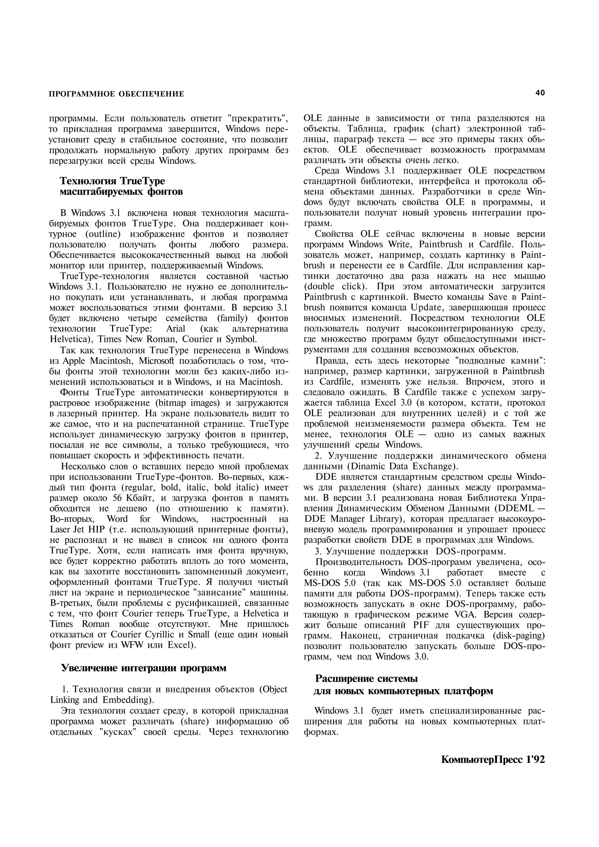 ПРОГРАММНОЕ ОБЕСПЕЧЕНИЕ                                                                                      40


программы. Если пользователь ответит "прекратить",         OLE данные в зависимости от типа разделяются на
то прикладная программа завершится, Windows пере­          объекты. Таблица, график (chart) электронной таб­
установит среду в стабильное состояние, что позволит       лицы, параграф текста — все это примеры таких объ­
продолжать нормальную работу других программ без           ектов. OLE обеспечивает возможность программам
перезагрузки всей среды Windows.                           различать эти объекты очень легко.
                                                              Среда Windows 3.1 поддерживает OLE посредством
  Технология TrueType                                      стандартной библиотеки, интерфейса и протокола об­
  масштабируемых фонтов                                    мена объектами данных. Разработчики в среде Win­
                                                           dows будут включать свойства OLE в программы, и
   В Windows 3.1 включена новая технология масшта­         пользователи получат новый уровень интеграции про­
бируемых фонтов TrueType. Она поддерживает кон­            грамм.
турное (outline) изображение фонтов и позволяет               Свойства OLE сейчас включены в новые версии
пользователю получать фонты любого размера.                программ Windows Write, Paintbrush и Cardfile. Поль­
Обеспечивается высококачественный вывод на любой           зователь может, например, создать картинку в Paint­
монитор или принтер, поддерживаемый Windows.               brush и перенести ее в Cardfile. Для исправления кар­
   TrueType-технология является составной частью           тинки достаточно два раза нажать на нее мышью
Windows 3.1. Пользователю не нужно ее дополнитель­         (double click). При этом автоматически загрузится
но покупать или устанавливать, и любая программа           Paintbrush с картинкой. Вместо команды Save в Paint­
может воспользоваться этими фонтами. В версию 3.1          brush появится команда Update, завершающая процесс
будет включено четыре семейства (family) фонтов            вносимых изменений. Посредством технологии OLE
технологии TrueType: Arial         (как альтернатива       пользователь получит высокоинтегрированную среду,
Helvetica), Times New Roman, Courier и Symbol.             где множество программ будут общедоступными инст­
   Так как технология TrueType перенесена в Windows        рументами для создания всевозможных объектов.
из Apple Macintosh, Microsoft позаботилась о том, что­        Правда, есть здесь некоторые "подводные камни":
бы фонты этой технологии могли без каких-либо из­          например, размер картинки, загруженной в Paintbrush
менений использоваться и в Windows, и на Macintosh.        из Cardfile, изменять уже нельзя. Впрочем, этого и
   Фонты TrueType автоматически конвертируются в           следовало ожидать. В Cardfile также с успехом загру­
растровое изображение (bitmap images) и загружаются        жается таблица Excel 3.0 (в котором, кстати, протокол
в лазерный принтер. На экране пользователь видит то        OLE реализован для внутренних целей) и с той же
же самое, что и на распечатанной странице. TrueType        проблемой неизменяемости размера объекта. Тем не
использует динамическую загрузку фонтов в принтер,         менее, технология OLE — одно из самых важных
посылая не все символы, а только требующиеся, что          улучшений среды Windows.
повышает скорость и эффективность печати.                     2. Улучшение поддержки динамического обмена
   Несколько слов о вставших передо мной проблемах         данными (Dinamic Data Exchange).
при использовании TrueType-фонтов. Во-первых, каж­            DDE является стандартным средством среды Windo­
дый тип фонта (regular, bold, italic, bold italic) имеет   ws для разделения (share) данных между программа­
размер около 56 Кбайт, и загрузка фонтов в память          ми. В версии 3.1 реализована новая Библиотека Упра­
обходится не дешево (по отношению к памяти).               вления Динамическим Обменом Данными (DDEML —
Во-вторых, Word for Windows, настроенный на                DDE Manager Library), которая предлагает высокоуро­
Laser Jet HIP (т.е. использующий принтерные фонты),        вневую модель программирования и упрощает процесс
не распознал и не вывел в список ни одного фонта           разработки свойств DDE в программах для Windows.
TrueType. Хотя, если написать имя фонта вручную,              3. Улучшение поддержки DOS-программ.
все будет корректно работать вплоть до того момента,          Производительность DOS-программ увеличена, осо­
как вы захотите восстановить запомненный документ,         бенно    когда   Windows 3.1     работает  вместе   с
оформленный фонтами TrueType. Я получил чистый             MS-DOS 5.0 (так как MS-DOS 5.0 оставляет больше
лист на экране и периодическое "зависание" машины.         памяти для работы DOS-программ). Теперь также есть
В-третьих, были проблемы с русификацией, связанные         возможность запускать в окне DOS-программу, рабо­
с тем, что фонт Courier теперь TrueType, a Helvetica и     тающую в графическом режиме VGA. Версия содер­
Times Roman вообще отсутствуют. Мне пришлось               жит больше описаний PIF для существующих про­
отказаться от Courier Cyrillic и Small (еще один новый     грамм. Наконец, страничная подкачка (disk-paging)
фонт preview из WFW или Excel).                            позволит пользователю запускать больше DOS-про­
                                                           грамм, чем под Windows 3.0.
  Увеличение интеграции программ
                                                             Расширение системы
   1. Технология связи и внедрения объектов (Object          для новых компьютерных платформ
Linking and Embedding).
   Эта технология создает среду, в которой прикладная        Windows 3.1 будет иметь специализированные рас­
программа может различать (share) информацию об            ширения для работы на новых компьютерных плат­
отдельных "кусках" своей среды. Через технологию           формах.

                                                                                        КомпьютерПресс 1'92
 