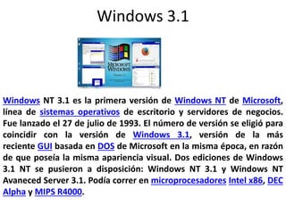 Windows 3.1
Windows NT 3.1 es la primera versión de Windows NT de Microsoft,
línea de sistemas operativos de escritorio y servidores de negocios.
Fue lanzado el 27 de julio de 1993. El número de versión se eligió para
coincidir con la versión de Windows 3.1, versión de la más
reciente GUI basada en DOS de Microsoft en la misma época, en razón
de que poseía la misma apariencia visual. Dos ediciones de Windows
3.1 NT se pusieron a disposición: Windows NT 3.1 y Windows NT
Avaneced Server 3.1. Podía correr en microprocesadores Intel x86, DEC
Alpha y MIPS R4000.
 