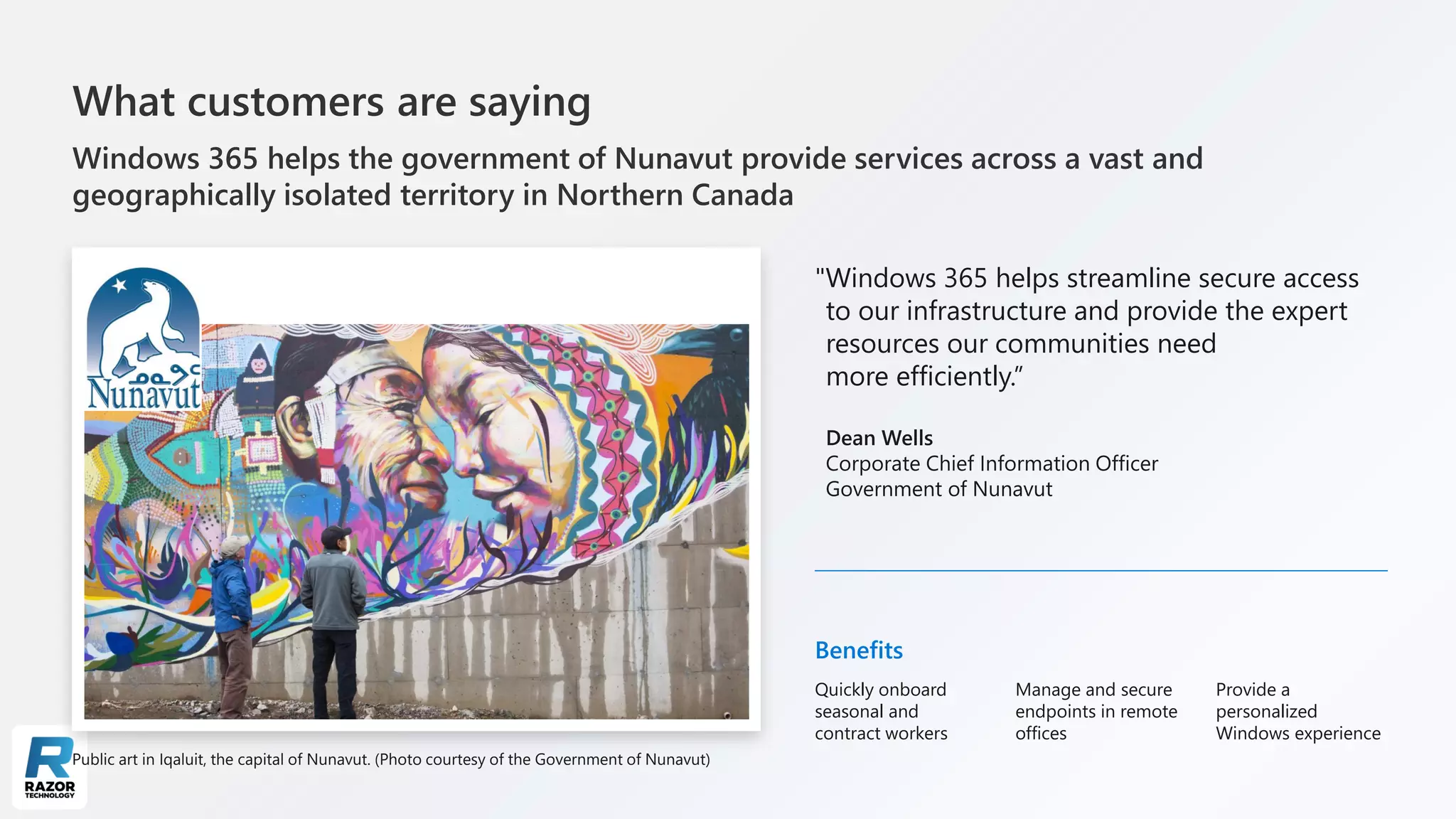 What customers are saying
Windows 365 helps the government of Nunavut provide services across a vast and
geographically isolated territory in Northern Canada
"Windows 365 helps streamline secure access
to our infrastructure and provide the expert
resources our communities need
more efficiently.”
Dean Wells
Corporate Chief Information Officer
Government of Nunavut
Public art in Iqaluit, the capital of Nunavut. (Photo courtesy of the Government of Nunavut)
Benefits
Quickly onboard
seasonal and
contract workers
Manage and secure
endpoints in remote
offices
Provide a
personalized
Windows experience
 