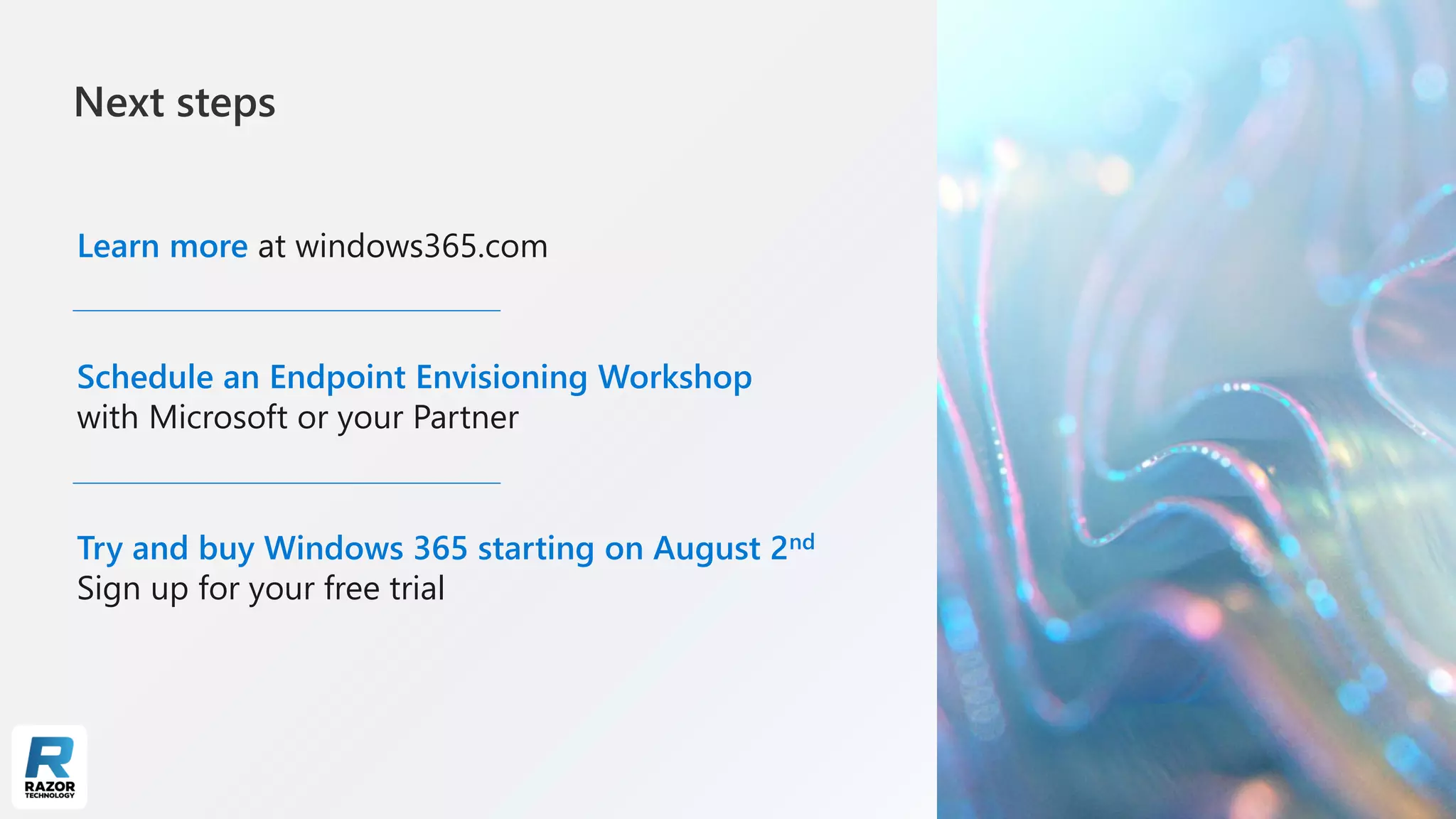 Next steps
Learn more at windows365.com
Schedule an Endpoint Envisioning Workshop
with Microsoft or your Partner
Try and buy Windows 365 starting on August 2nd
Sign up for your free trial
 