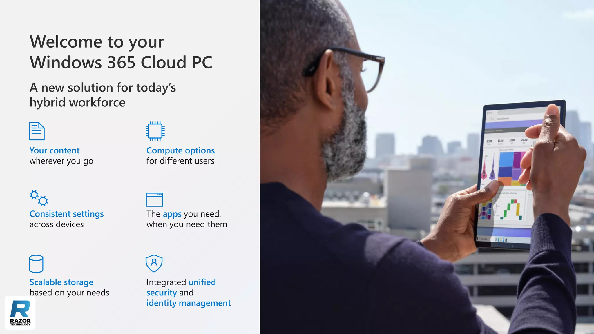 Welcome to your
Windows 365 Cloud PC
A new solution for today’s
hybrid workforce
Your content
wherever you go
Compute options
for different users
Consistent settings
across devices
The apps you need,
when you need them
Scalable storage
based on your needs
Integrated unified
security and
identity management
 