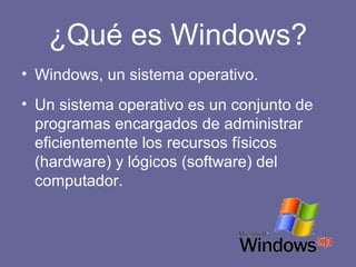 ¿Qué es Windows?
• Windows, un sistema operativo.
• Un sistema operativo es un conjunto de
programas encargados de administrar
eficientemente los recursos físicos
(hardware) y lógicos (software) del
computador.
 