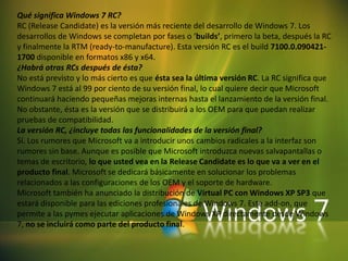 Qué significa Windows 7 RC? RC (ReleaseCandidate) es la versión más reciente del desarrollo de Windows 7. Los desarrollos de Windows se completan por fases o ‘builds’, primero la beta, después la RC y finalmente la RTM (ready-to-manufacture). Esta versión RC es el build7100.0.090421-1700 disponible en formatos x86 y x64. ¿Habrá otras RCs después de ésta? No está previsto y lo más cierto es que ésta sea la última versión RC. La RC significa que Windows 7 está al 99 por ciento de su versión final, lo cual quiere decir que Microsoft continuará haciendo pequeñas mejoras internas hasta el lanzamiento de la versión final. No obstante, ésta es la versión que se distribuirá a los OEM para que puedan realizar pruebas de compatibilidad. La versión RC, ¿incluye todas las funcionalidades de la versión final? Sí. Los rumores que Microsoft va a introducir unos cambios radicales a la interfaz son rumores sin base. Aunque es posible que Microsoft introduzca nuevas salvapantallas o temas de escritorio, lo que usted vea en la ReleaseCandidate es lo que va a ver en el producto final. Microsoft se dedicará básicamente en solucionar los problemas relacionados a las configuraciones de los OEM y el soporte de hardware. Microsoft también ha anunciado la distribución de Virtual PC con Windows XP SP3 que estará disponible para las ediciones profesionales de Windows 7. Este add-on, que permite a las pymes ejecutar aplicaciones de Windows XP directamente desde Windows 7, no se incluirá como parte del producto final. 
