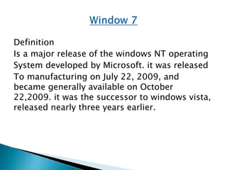Definition
Is a major release of the windows NT operating
System developed by Microsoft. it was released
To manufacturing on July 22, 2009, and
became generally available on October
22,2009. it was the successor to windows vista,
released nearly three years earlier.
 