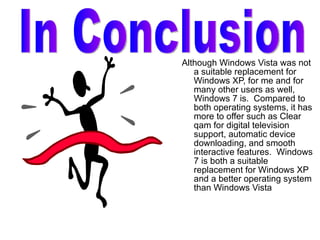 Although Windows Vista was not a suitable replacement for Windows XP, for me and for many other users as well, Windows 7 is.  Compared to both operating systems, it has more to offer such as Clear qam for digital television support, automatic device downloading, and smooth interactive features.  Windows 7 is both a suitable replacement for Windows XP and a better operating system than Windows Vista  In Conclusion 