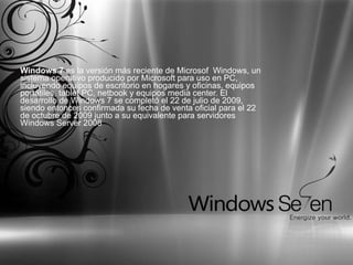 Windows 7  es la versión más reciente de Microsof  Windows, un sistema operativo producido por Microsoft para uso en PC, incluyendo equipos de escritorio en hogares y oficinas, equipos portátiles, tablet PC, netbook y equipos media center. El desarrollo de Windows 7 se completó el 22 de julio de 2009, siendo entonces confirmada su fecha de venta oficial para el 22 de octubre de 2009 junto a su equivalente para servidores Windows Server 2008  