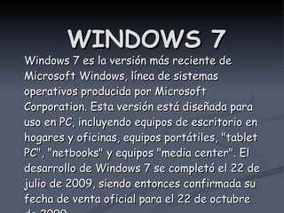 WINDOWS 7 Windows 7 es la versión más reciente de Microsoft Windows, línea de sistemas operativos producida por Microsoft Corporation. Esta versión está diseñada para uso en PC, incluyendo equipos de escritorio en hogares y oficinas, equipos portátiles, &quot;tablet PC&quot;, &quot;netbooks&quot; y equipos &quot;media center&quot;. El desarrollo de Windows 7 se completó el 22 de julio de 2009, siendo entonces confirmada su fecha de venta oficial para el 22 de octubre de 2009. 