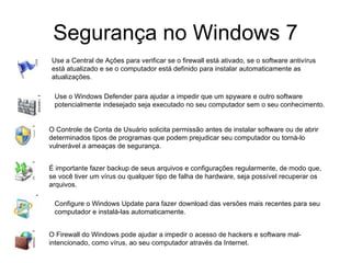 Segurança no Windows 7 Use a Central de Ações para verificar se o firewall está ativado, se o software antivírus está atualizado e se o computador está definido para instalar automaticamente as atualizações. Use o Windows Defender para ajudar a impedir que um spyware e outro software potencialmente indesejado seja executado no seu computador sem o seu conhecimento.  O Controle de Conta de Usuário solicita permissão antes de instalar software ou de abrir determinados tipos de programas que podem prejudicar seu computador ou torná-lo vulnerável a ameaças de segurança.  É importante fazer backup de seus arquivos e configurações regularmente, de modo que, se você tiver um vírus ou qualquer tipo de falha de hardware, seja possível recuperar os arquivos.  Configure o Windows Update para fazer download das versões mais recentes para seu computador e instalá-las automaticamente.  O Firewall do Windows pode ajudar a impedir o acesso de hackers e software mal-intencionado, como vírus, ao seu computador através da Internet.  