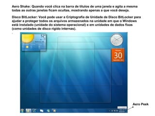 Aero Peek Aero Shake: Quando você clica na barra de títulos de uma janela e agita a mesma todas as outras janelas ficam ocultas, mostrando apenas a que você deseja. Disco BitLocker: Você pode usar a Criptografia de Unidade de Disco BitLocker para ajudar a proteger todos os arquivos armazenados na unidade em que o Windows está instalado (unidade do sistema operacional) e em unidades de dados fixas (como unidades de disco rígido internas).   . 