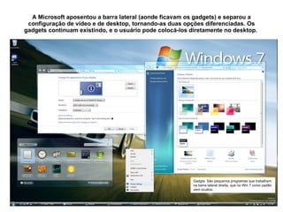 A Microsoft aposentou a barra lateral (aonde ficavam os gadgets) e separou a configuração de vídeo e de desktop, tornando-as duas opções diferenciadas. Os gadgets continuam existindo, e o usuário pode colocá-los diretamente no desktop.  Gadgts: São pequenos programas que trabalham na barra lateral direita, que no Win 7 como padão vem ocultos. 