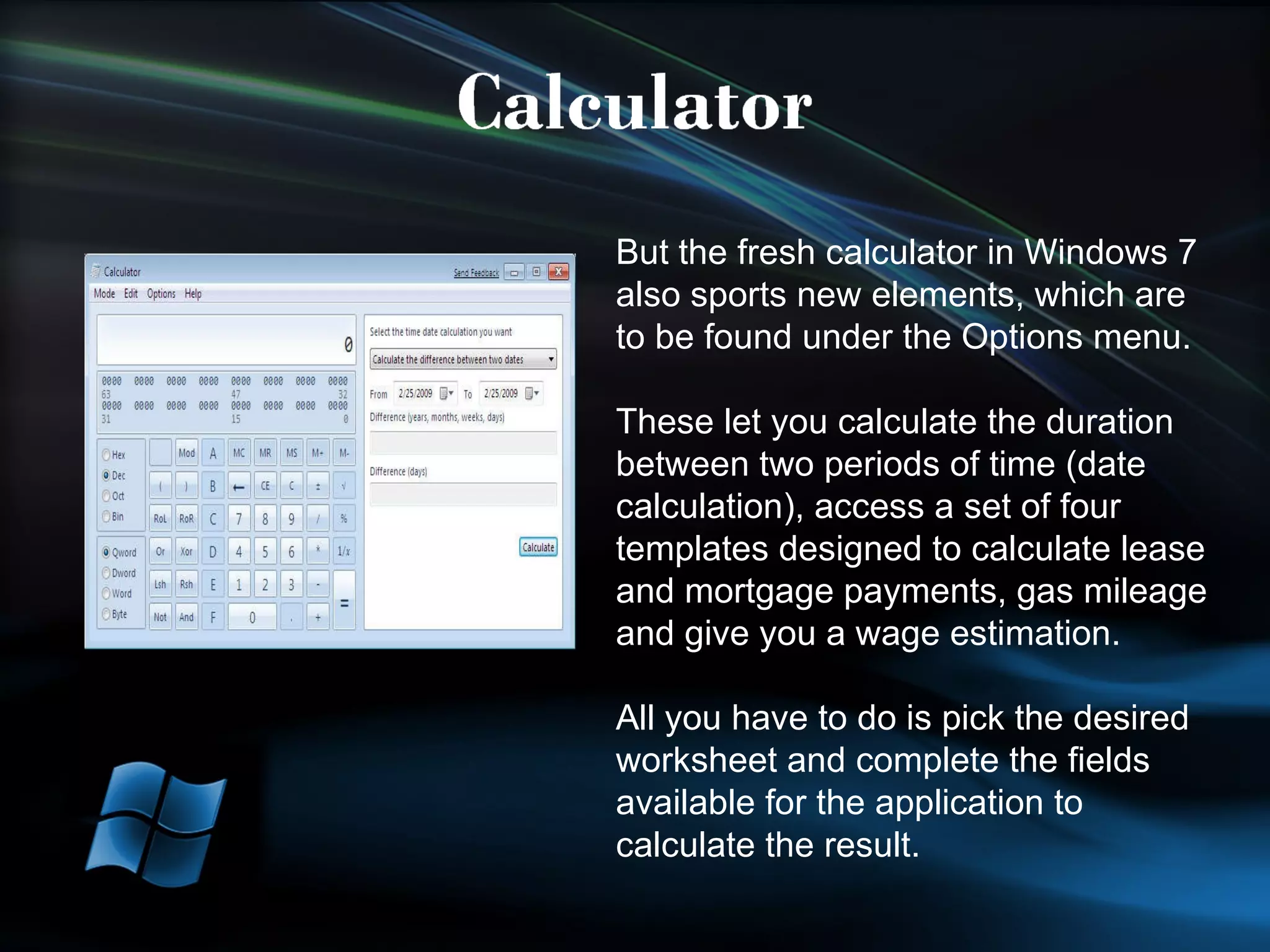 But the fresh calculator in Windows 7 also sports new elements, which are to be found under the Options menu. These let you calculate the duration between two periods of time (date calculation), access a set of four templates designed to calculate lease and mortgage payments, gas mileage and give you a wage estimation.  All you have to do is pick the desired worksheet and complete the fields available for the application to calculate the result. 