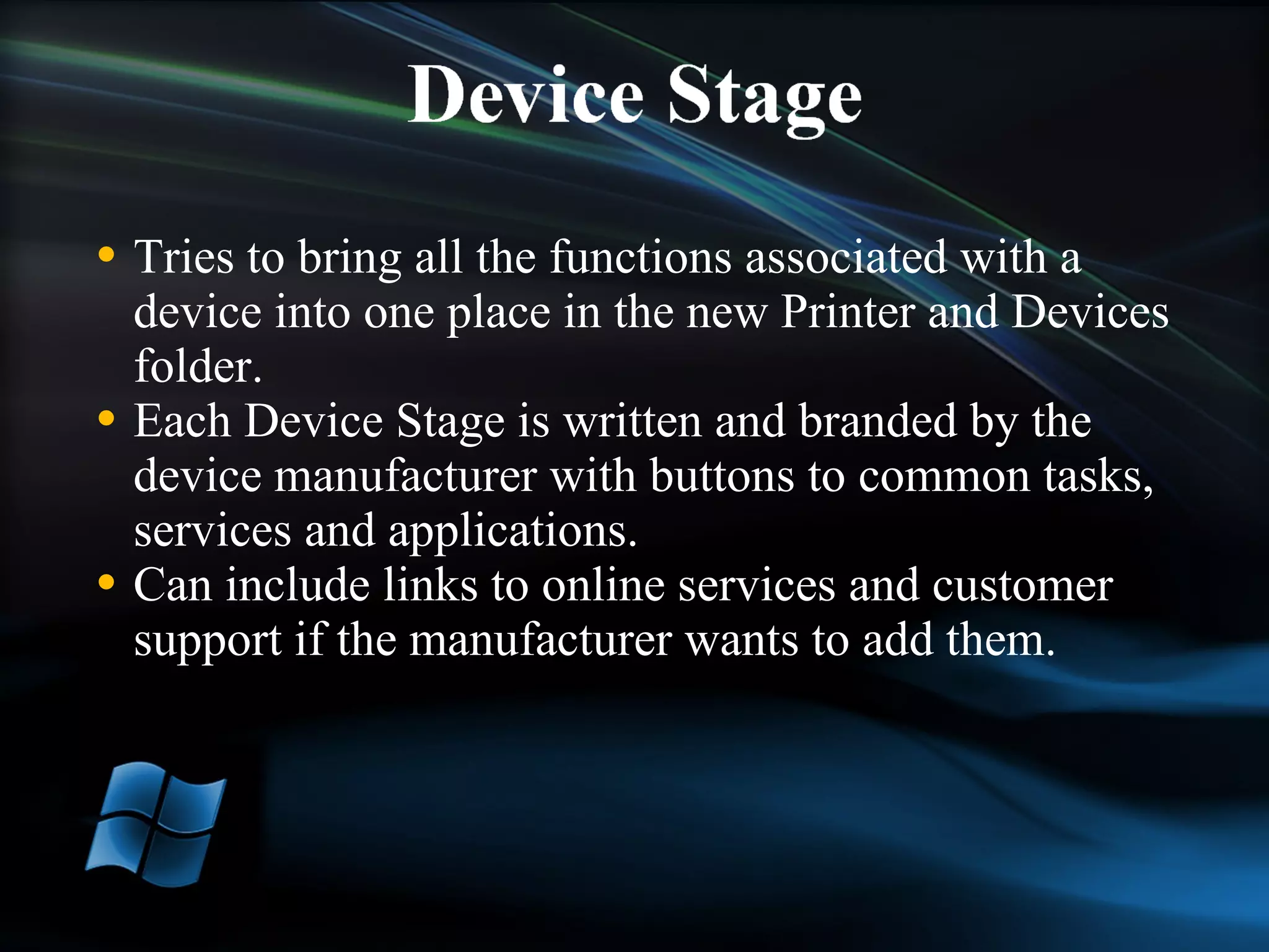 Tries to bring all the functions associated with a device into one place in the new Printer and Devices folder.  Each Device Stage is written and branded by the device manufacturer with buttons to common tasks, services and applications. Can include links to online services and customer support if the manufacturer wants to add them.  