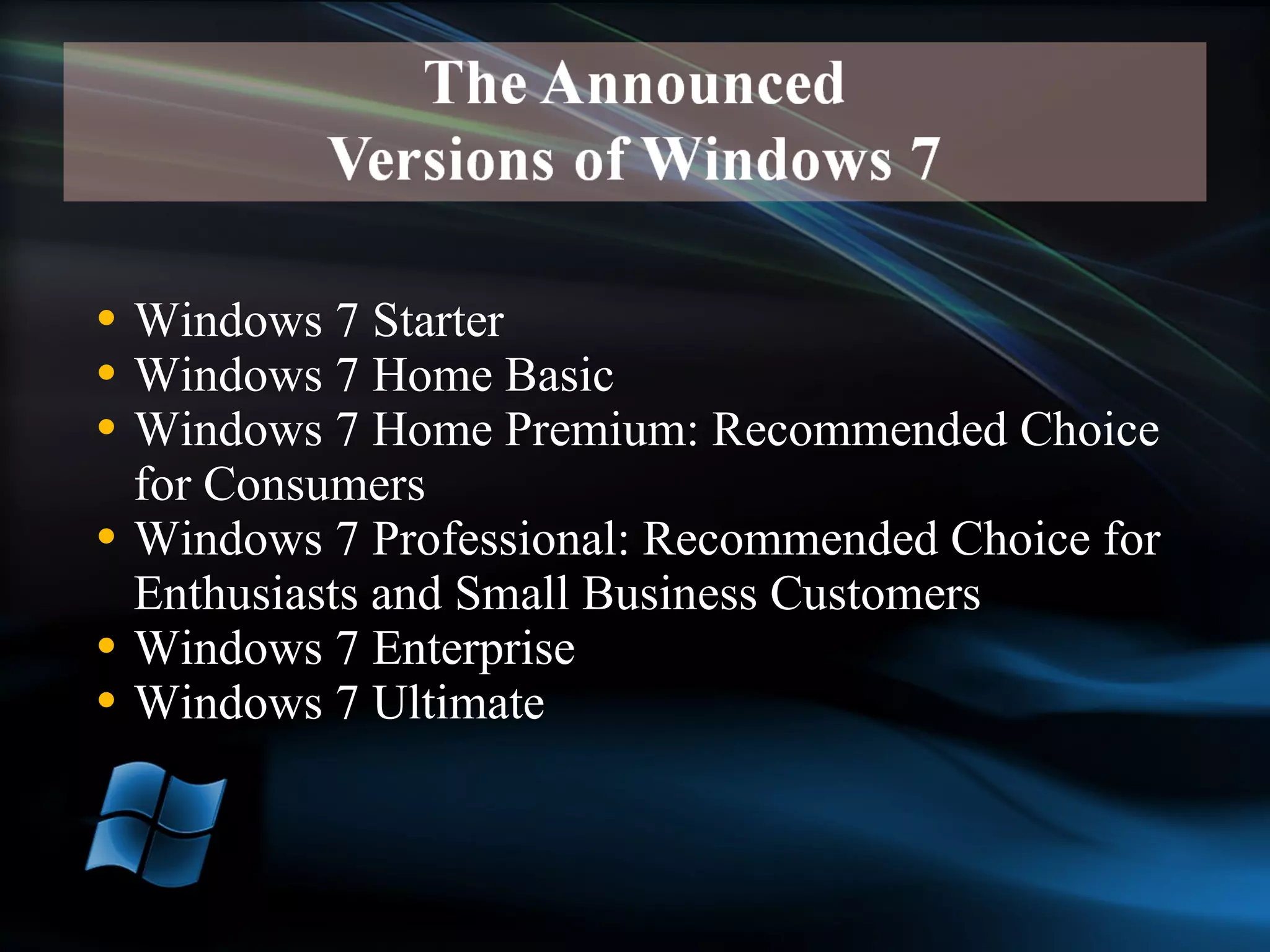 Windows 7 Starter Windows 7 Home Basic Windows 7 Home Premium: Recommended Choice for Consumers Windows 7 Professional: Recommended Choice for Enthusiasts and Small Business Customers Windows 7 Enterprise Windows 7 Ultimate 