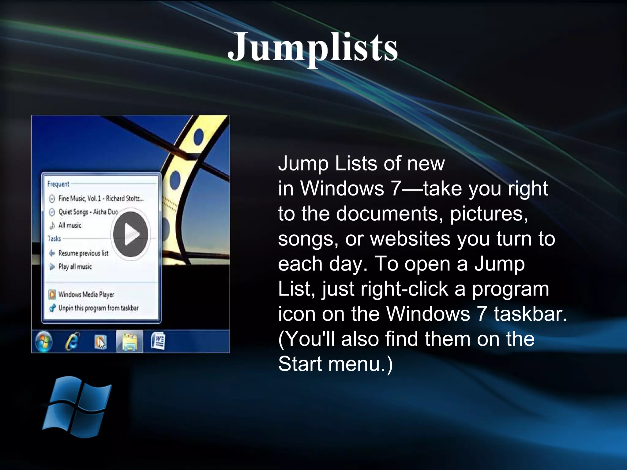 Jump Lists of new in Windows 7—take you right to the documents, pictures, songs, or websites you turn to each day. To open a Jump List, just right-click a program icon on the Windows 7 taskbar. (You'll also find them on the Start menu.) 