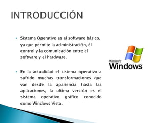 Sistema Operativo es el software básico, ya que permite la administración, él control y la comunicación entre el software y el hardware. En la actualidad el sistema operativo a sufrido muchas transformaciones que van desde la apariencia hasta las aplicaciones, la ultima versión es el sistema operativo gráfico conocido como Windows Vista. 